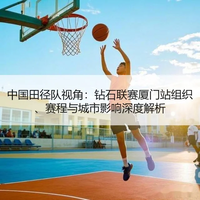 中国田径队视角:钻石联赛厦门站组织、赛程与城市影响深度解析